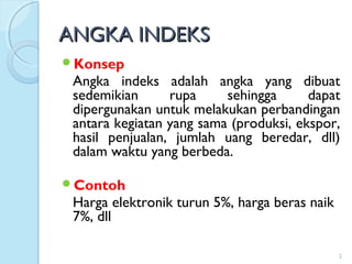 ANGKA INDEKSANGKA INDEKS
Konsep
Angka indeks adalah angka yang dibuat
sedemikian rupa sehingga dapat
dipergunakan untuk melakukan perbandingan
antara kegiatan yang sama (produksi, ekspor,
hasil penjualan, jumlah uang beredar, dll)
dalam waktu yang berbeda.
Contoh
Harga elektronik turun 5%, harga beras naik
7%, dll
2
 
