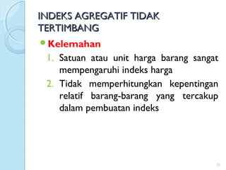 INDEKS AGREGATIF TIDAKINDEKS AGREGATIF TIDAK
TERTIMBANGTERTIMBANG
Kelemahan
1. Satuan atau unit harga barang sangat
mempengaruhi indeks harga
2. Tidak memperhitungkan kepentingan
relatif barang-barang yang tercakup
dalam pembuatan indeks
21
 