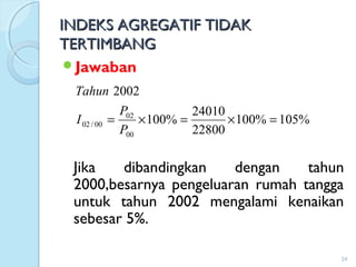 INDEKS AGREGATIF TIDAKINDEKS AGREGATIF TIDAK
TERTIMBANGTERTIMBANG
Jawaban
Jika dibandingkan dengan tahun
2000,besarnya pengeluaran rumah tangga
untuk tahun 2002 mengalami kenaikan
sebesar 5%.
24
%105%100
22800
24010
%100
2002
00
02
00/02 =×=×=
P
P
I
Tahun
 
