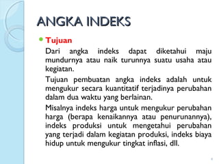 ANGKA INDEKSANGKA INDEKS
Tujuan
Dari angka indeks dapat diketahui maju
mundurnya atau naik turunnya suatu usaha atau
kegiatan.
Tujuan pembuatan angka indeks adalah untuk
mengukur secara kuantitatif terjadinya perubahan
dalam dua waktu yang berlainan.
Misalnya indeks harga untuk mengukur perubahan
harga (berapa kenaikannya atau penurunannya),
indeks produksi untuk mengetahui perubahan
yang terjadi dalam kegiatan produksi, indeks biaya
hidup untuk mengukur tingkat inflasi, dll.
4
 