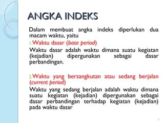 ANGKA INDEKSANGKA INDEKS
Dalam membuat angka indeks diperlukan dua
macam waktu, yaitu
1.Waktu dasar (base period)
Waktu dasar adalah waktu dimana suatu kegiatan
(kejadian) dipergunakan sebagai dasar
perbandingan.
2.Waktu yang bersangkutan atau sedang berjalan
(current period)
Waktu yang sedang berjalan adalah waktu dimana
suatu kegiatan (kejadian) dipergunakan sebagai
dasar perbandingan terhadap kegiatan (kejadian)
pada waktu dasar
5
 