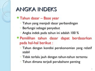 ANGKA INDEKSANGKA INDEKS
Tahun dasar – Base year
◦ Tahun yang menjadi dasar perbandingan
◦ Berfungsi sebagai penyebut
◦ Angka indek pada tahun ini adalah 100 %
Pemilihan tahun dasar dapat berdasarkan
pada hal-hal berikut :
◦ Tahun dengan kondisi perekonomian yang relatif
stabil
◦ Tidak terlalu jauh dengan tahun-tahun tertentu
◦ Tahun dimana terjadi perubahann penting
6
 