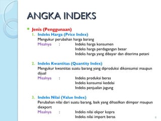 ANGKA INDEKSANGKA INDEKS
 Jenis (Penggunaan)
1. Indeks Harga (Price Index)
Mengukur perubahan harga barang
Misalnya : Indeks harga konsumen
Indeks harga perdagangan besar
Indeks harga yang dibayar dan diterima petani
2. Indeks Kwantitas (Quantity Index)
Mengukur kwantitas suatu barang yang diproduksi dikonsumsi maupun
dijual
Misalnya : Indeks produksi beras
Indeks konsumsi kedelai
Indeks penjualan jagung
3. Indeks Nilai (Value Index)
Perubahan nilai dari suatu barang, baik yang dihasilkan diimpor maupun
diexport
Misalnya : Indeks nilai ekpor kopra
Indeks nilai import beras 8
 