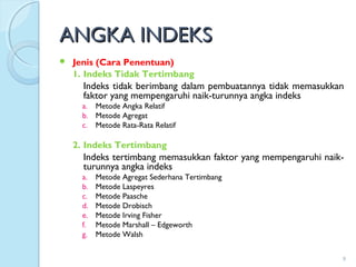 ANGKA INDEKSANGKA INDEKS
 Jenis (Cara Penentuan)
1. Indeks Tidak Tertimbang
Indeks tidak berimbang dalam pembuatannya tidak memasukkan
faktor yang mempengaruhi naik-turunnya angka indeks
a. Metode Angka Relatif
b. Metode Agregat
c. Metode Rata-Rata Relatif
2. Indeks Tertimbang
Indeks tertimbang memasukkan faktor yang mempengaruhi naik-
turunnya angka indeks
a. Metode Agregat Sederhana Tertimbang
b. Metode Laspeyres
c. Metode Paasche
d. Metode Drobisch
e. Metode Irving Fisher
f. Metode Marshall – Edgeworth
g. Metode Walsh
9
 