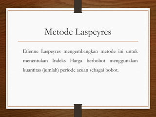 Metode Laspeyres
Etienne Laspeyres mengembangkan metode ini untuk
menentukan Indeks Harga berbobot menggunakan
kuantitas (jumlah) periode acuan sebagai bobot.
 