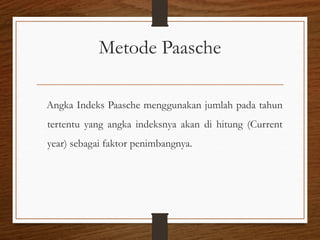 Metode Paasche
Angka Indeks Paasche menggunakan jumlah pada tahun
tertentu yang angka indeksnya akan di hitung (Current
year) sebagai faktor penimbangnya.
 