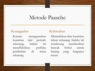 Metode Paasche
Keunggulan
Karena menggunakan
kuantitas dari periode
sekarang, indeks ini
merefleksikan perilaku
pembelian di masa
sekarang
Kelemahan
Memerlukan data kuantitas
tahun sekarang. Indeks ini
cenderung memberikan
banyak bobot untuk
barang yang harganya
turun
 