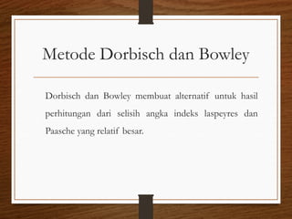 Metode Dorbisch dan Bowley
Dorbisch dan Bowley membuat alternatif untuk hasil
perhitungan dari selisih angka indeks laspeyres dan
Paasche yang relatif besar.
 
