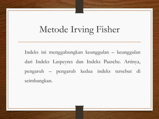 Metode Irving Fisher
Indeks ini menggabungkan keunggulan – keunggulan
dari Indeks Laspeyres dan Indeks Paasche. Artinya,
pengaruh – pengaruh kedua indeks tersebut di
seimbangkan.
 