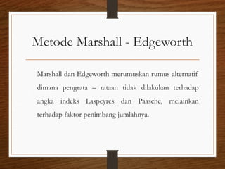 Metode Marshall - Edgeworth
Marshall dan Edgeworth merumuskan rumus alternatif
dimana pengrata – rataan tidak dilakukan terhadap
angka indeks Laspeyres dan Paasche, melainkan
terhadap faktor penimbang jumlahnya.
 