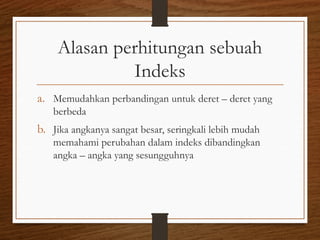 Alasan perhitungan sebuah
Indeks
a. Memudahkan perbandingan untuk deret – deret yang
berbeda
b. Jika angkanya sangat besar, seringkali lebih mudah
memahami perubahan dalam indeks dibandingkan
angka – angka yang sesungguhnya
 