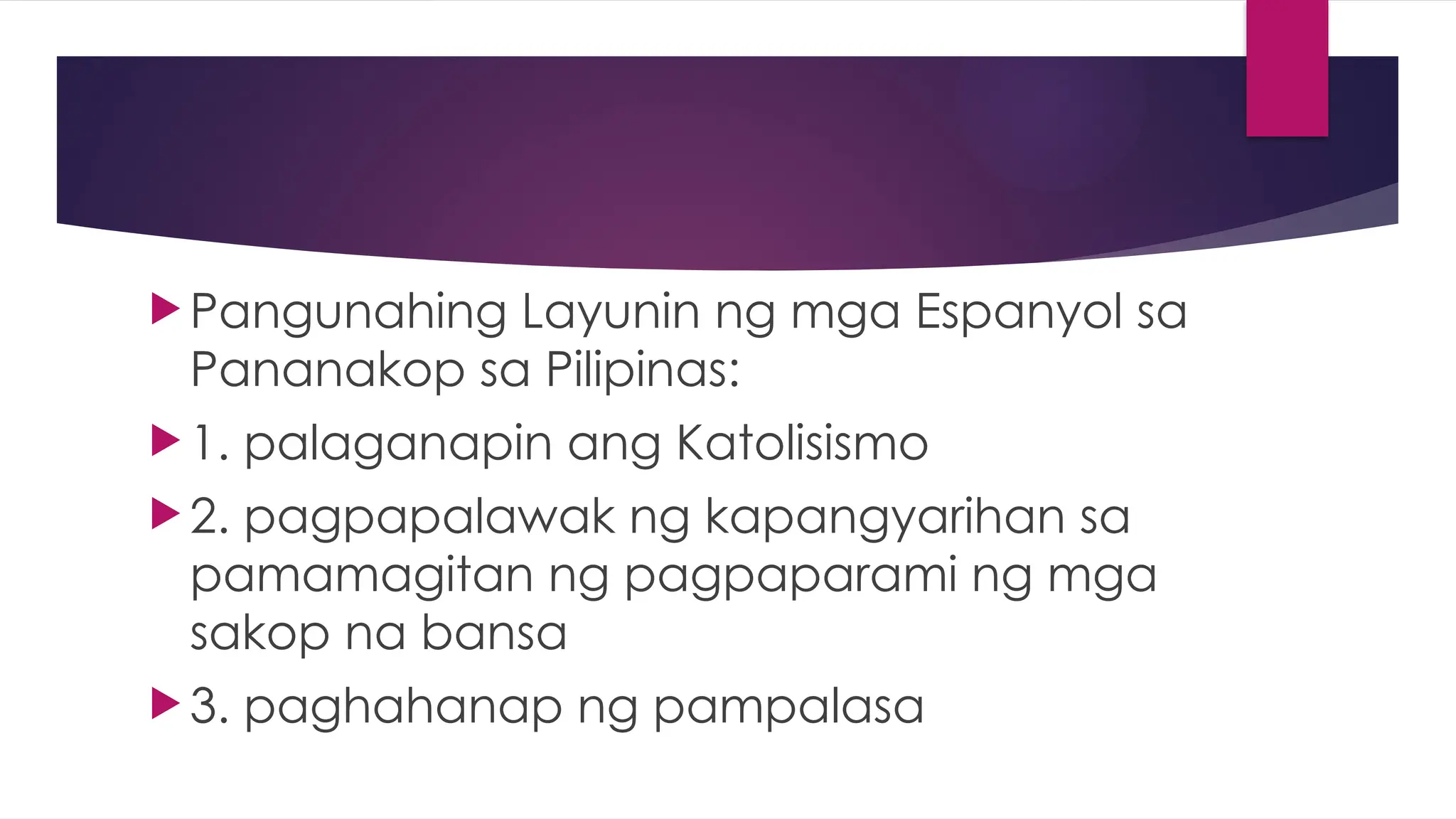  Pangunahing Layunin ng mga Espanyol sa
Pananakop sa Pilipinas:
1. palaganapin ang Katolisismo
2. pagpapalawak ng kapangyarihan sa
pamamagitan ng pagpaparami ng mga
sakop na bansa
3. paghahanap ng pampalasa