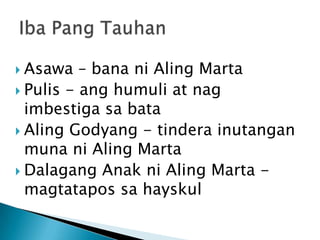  Asawa   – bana ni Aling Marta
 Pulis - ang humuli at nag
  imbestiga sa bata
 Aling Godyang - tindera inutangan
  muna ni Aling Marta
 Dalagang Anak ni Aling Marta -
  magtatapos sa hayskul
 