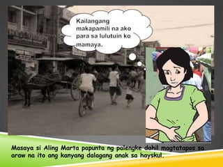 Masaya si Aling Marta papunta ng palengke dahil magtatapos sa
araw na ito ang kanyang dalagang anak sa hayskul.
 