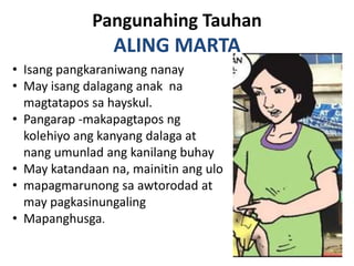 Pangunahing Tauhan
                 ALING MARTA
• Isang pangkaraniwang nanay
• May isang dalagang anak na
  magtatapos sa hayskul.
• Pangarap -makapagtapos ng
  kolehiyo ang kanyang dalaga at
  nang umunlad ang kanilang buhay
• May katandaan na, mainitin ang ulo
• mapagmarunong sa awtorodad at
  may pagkasinungaling
• Mapanghusga.
 