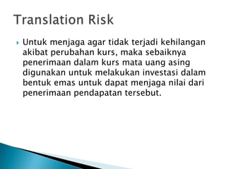    Untuk menjaga agar tidak terjadi kehilangan
    akibat perubahan kurs, maka sebaiknya
    penerimaan dalam kurs mata uang asing
    digunakan untuk melakukan investasi dalam
    bentuk emas untuk dapat menjaga nilai dari
    penerimaan pendapatan tersebut.
 