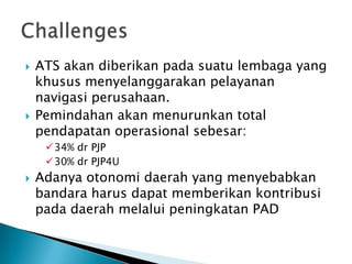    ATS akan diberikan pada suatu lembaga yang
    khusus menyelanggarakan pelayanan
    navigasi perusahaan.
   Pemindahan akan menurunkan total
    pendapatan operasional sebesar:
     34% dr PJP
     30% dr PJP4U
   Adanya otonomi daerah yang menyebabkan
    bandara harus dapat memberikan kontribusi
    pada daerah melalui peningkatan PAD
 