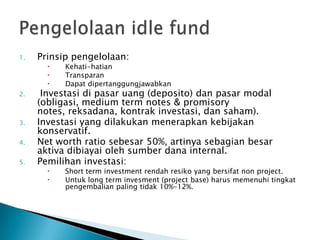 1.   Prinsip pengelolaan:
          Kehati-hatian
          Transparan
          Dapat dipertanggungjawabkan
2.    Investasi di pasar uang (deposito) dan pasar modal
     (obligasi, medium term notes & promisory
     notes, reksadana, kontrak investasi, dan saham).
3.   Investasi yang dilakukan menerapkan kebijakan
     konservatif.
4.   Net worth ratio sebesar 50%, artinya sebagian besar
     aktiva dibiayai oleh sumber dana internal.
5.   Pemilihan investasi:
          Short term investment rendah resiko yang bersifat non project.
          Untuk long term invesment (project base) harus memenuhi tingkat
           pengembalian paling tidak 10%-12%.
 