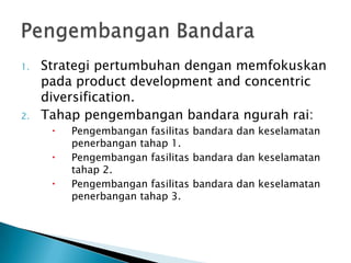 1.   Strategi pertumbuhan dengan memfokuskan
     pada product development and concentric
     diversification.
2.   Tahap pengembangan bandara ngurah rai:
         Pengembangan fasilitas bandara dan keselamatan
          penerbangan tahap 1.
         Pengembangan fasilitas bandara dan keselamatan
          tahap 2.
         Pengembangan fasilitas bandara dan keselamatan
          penerbangan tahap 3.
 