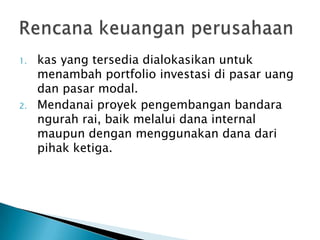 1.   kas yang tersedia dialokasikan untuk
     menambah portfolio investasi di pasar uang
     dan pasar modal.
2.   Mendanai proyek pengembangan bandara
     ngurah rai, baik melalui dana internal
     maupun dengan menggunakan dana dari
     pihak ketiga.
 