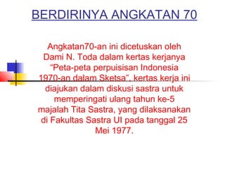 BERDIRINYA ANGKATAN 70
Angkatan70-an ini dicetuskan oleh
Dami N. Toda dalam kertas kerjanya
“Peta-peta perpuisisan Indonesia
1970-an dalam Sketsa”, kertas kerja ini
diajukan dalam diskusi sastra untuk
memperingati ulang tahun ke-5
majalah Tita Sastra, yang dilaksanakan
di Fakultas Sastra UI pada tanggal 25
Mei 1977.
 
