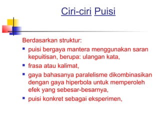 Ciri-ciri Puisi
Berdasarkan struktur:
 puisi bergaya mantera menggunakan saran
kepuitisan, berupa: ulangan kata,
 frasa atau kalimat,
 gaya bahasanya paralelisme dikombinasikan
dengan gaya hiperbola untuk memperoleh
efek yang sebesar-besarnya,
 puisi konkret sebagai eksperimen,
 