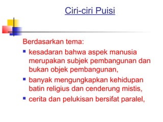 Ciri-ciri Puisi
Berdasarkan tema:
 kesadaran bahwa aspek manusia
merupakan subjek pembangunan dan
bukan objek pembangunan,
 banyak mengungkapkan kehidupan
batin religius dan cenderung mistis,
 cerita dan pelukisan bersifat paralel,
 