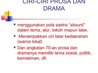 CIRI-CIRI PROSA DAN
DRAMA
 menggunakan pola sastra “absurd”
dalam tema, alur, tokoh mapun latar,
 Menampakkan ciri latar kedaerahan
(warna lokal)
 Dan angkatan 70-an prosa dan
dramanya memiliki tema sosial, politik,
kemiskinan, dll.
 