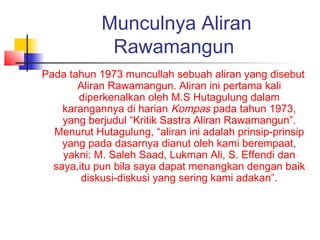 Munculnya Aliran
Rawamangun
Pada tahun 1973 muncullah sebuah aliran yang disebut
Aliran Rawamangun. Aliran ini pertama kali
diperkenalkan oleh M.S Hutagulung dalam
karangannya di harian Kompas pada tahun 1973,
yang berjudul “Kritik Sastra Aliran Rawamangun”.
Menurut Hutagulung, “aliran ini adalah prinsip-prinsip
yang pada dasarnya dianut oleh kami berempaat,
yakni: M. Saleh Saad, Lukman Ali, S. Effendi dan
saya,itu pun bila saya dapat menangkan dengan baik
diskusi-diskusi yang sering kami adakan”.
 