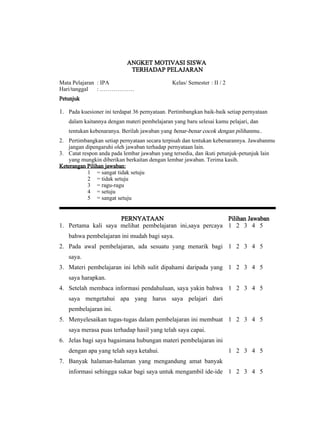 ANGKET MOTIVASI SISWA
                             TERHADAP PELAJARAN

Mata Pelajaran : IPA                           Kelas/ Semester : II / 2
Hari/tanggal   : ………………
Petunjuk

1. Pada kuesioner ini terdapat 36 pernyataan. Pertimbangkan baik-baik setiap pernyataan
   dalam kaitannya dengan materi pembelajaran yang baru selesai kamu pelajari, dan
   tentukan kebenaranya. Berilah jawaban yang benar-benar cocok dengan pilihanmu..
2. Pertimbangkan setiap pernyataan secara terpisah dan tentukan kebenarannya. Jawabanmu
   jangan dipengaruhi oleh jawaban terhadap pernyataan lain.
3. Catat respon anda pada lembar jawaban yang tersedia, dan ikuti petunjuk-petunjuk lain
   yang mungkin diberikan berkaitan dengan lembar jawaban. Terima kasih.
Keterangan Pilihan jawaban:
           1 = sangat tidak setuju
           2 = tidak setuju
           3 = ragu-ragu
           4 = setuju
           5 = sangat setuju


                     PERNYATAAN                            Pilihan Jawaban
1. Pertama kali saya melihat pembelajaran ini,saya percaya 1 2 3 4 5
   bahwa pembelajaran ini mudah bagi saya.
2. Pada awal pembelajaran, ada sesuatu yang menarik bagi 1 2 3 4 5
   saya.
3. Materi pembelajaran ini lebih sulit dipahami daripada yang 1 2 3 4 5
   saya harapkan.
4. Setelah membaca informasi pendahuluan, saya yakin bahwa 1 2 3 4 5
   saya mengetahui apa yang harus saya pelajari dari
   pembelajaran ini.
5. Menyelesaikan tugas-tugas dalam pembelajaran ini membuat 1 2 3 4 5
   saya merasa puas terhadap hasil yang telah saya capai.
6. Jelas bagi saya bagaimana hubungan materi pembelajaran ini
   dengan apa yang telah saya ketahui.                                    1 2 3 4 5
7. Banyak halaman-halaman yang mengandung amat banyak
   informasi sehingga sukar bagi saya untuk mengambil ide-ide 1 2 3 4 5
 