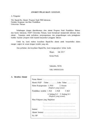 ANGKET PELACAKAN LULUSAN
A. Pengantar
Yth. Bapak/Ibu Alumni Program Studi PBS Indonesia
Fakultas Keguruan dan Ilmu Pendidikan
Universitas Pakuan
Sehubungan dengan diperlukannya data alumni Program Studi Pendidikan Bahasa
dan Sastra Indonesia, FKIP Universitas Pakuan, kami bermaksud memperoleh informasi data
alumni . Tujuannya untuk perbaikan, penyempurnaan, dan pengembangan serta peningkatan
kualitas layanan program studi kepada masyarakat pengguna lulusan.
Untuk itu, kami mohon kesediaan Bapak/Ibu alumni untuk berpartisifasi dalam
mengisi angket ini sesuai dengan kondisi yang ada.
Atas perhatian dan kesediaan Bapak/Ibu, kami mengucapkan terima kasih.
Bogor, Juli 2017
Ketua Prodi,
Suhendra, M.Pd.
NIK 10903032434
A. Identitas Alumni
Nama Alumni : ……………………………………………..
Masuk FKIP : Tahun …………..Lulus Tahun: …………..
Status Kepegawaian: 1. PNS 2. Swasta
(lingkari yang sesuai)
Pendidikan terakhir: 1. S-1 2. S-2 3. S-3
4. Sedang S-2 5. Sedang S-3
(lingkari yang sesuai)
Mata Pelajaran yang Diajarkan:
: …………………………………………….
: ……………………………………………
Instansi : …………………………………………….
Alamat Instansi: …………………………………………….
No. HP : ……………………………………………...
 