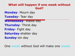 What will happen if one week without
God?
Monday- Mourn day
Tuesday- Tear day
Wendesday- Waste day
Thursday- Thirst day
Friday- Fight day
Saturday-shatter day
Sunday-sin day
One week without God will make one weak.
 