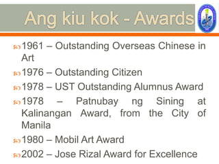  1961   – Outstanding Overseas Chinese in
  Art
 1976 – Outstanding Citizen
 1978 – UST Outstanding Alumnus Award
 1978   – Patnubay ng Sining at
  Kalinangan Award, from the City of
  Manila
 1980 – Mobil Art Award
 2002 – Jose Rizal Award for Excellence
 
