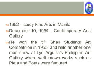  1952  – study Fine Arts in Manila
 December 10, 1954 - Contemporary Arts
  Gallery
 He won the 5th Shell Students Art
  Competition in 1955, and held another one
  man show at Lyd Arguilla’s Philippine Art
  Gallery where well known works such as
  Pieta and Boats were featured.
 