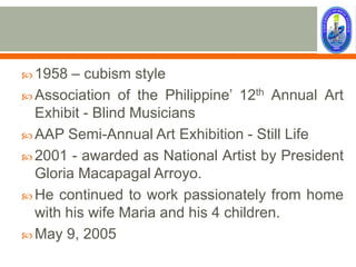  1958  – cubism style
 Association of the Philippine’ 12th Annual Art
  Exhibit - Blind Musicians
 AAP Semi-Annual Art Exhibition - Still Life
 2001 - awarded as National Artist by President
  Gloria Macapagal Arroyo.
 He continued to work passionately from home
  with his wife Maria and his 4 children.
 May 9, 2005
 