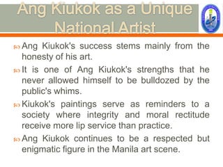  Ang   Kiukok's success stems mainly from the
  honesty of his art.
 It is one of Ang Kiukok's strengths that he
  never allowed himself to be bulldozed by the
  public's whims.
 Kiukok's paintings serve as reminders to a
  society where integrity and moral rectitude
  receive more lip service than practice.
 Ang Kiukok continues to be a respected but
  enigmatic figure in the Manila art scene.
 