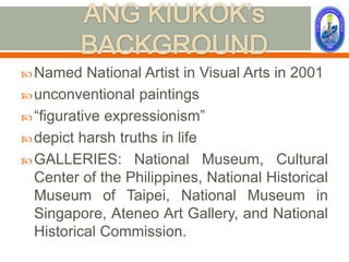  Named    National Artist in Visual Arts in 2001
 unconventional paintings
 “figurative expressionism”
 depict harsh truths in life
 GALLERIES: National Museum, Cultural
  Center of the Philippines, National Historical
  Museum of Taipei, National Museum in
  Singapore, Ateneo Art Gallery, and National
  Historical Commission.
 
