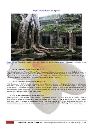 Angkok majestueux en 3 jours




Découverte du Cambodge - temples d'Angkor - découverte des temples d'Angkor - Siemreap - balades à vélo à
Siemreap.


        Jour 1: Siemreap – Découverte à vélo (L.D)
Vous visitez le matin le Temple d’Angkor Thom (la grande cité) qui se composent: la porte du Sud, le Bayon, le
Baphoun, la terrasse aux Éléphants, le Phimeanakas, l’ancine Palais Royal et la terrasse du roi Lépreux.
Déjeuner dans un restaurant local. Dans l’après- midi, vous visitez les monuments du petit circuit qui se
composent: Kravan, Banteay Kdei, Taphom et Takeo. Dîner et nuit Siemreap.

        Jour 2: Siemreap – Découverte à vélo (B.L.D)
Petit déjeuner à l’hôtel. Ce matin commence par la visite des monuments du grand circuits qui se composent:
Preak Khan, Neak Pean, Mebon Oriental et Pre- roup. Déjeuner dans un restaurant local. L’après- midi, départ
en voiture pour une très belle croisière sur le lac Tonlé Sap pour visiter la pisciculture, les villages flottants des
pêcheurs et les écoles flottantes. Cette croisière vous permet aussi de voir de près le trafic fluvial très animé et
pratique des habitants. Dîner et nuit à Siemreap.

        Jour 3: Siemreap – Découverte à vélo (B.L)
Petit déjeuner à l’hôtel. Départ pour la visite du Temple Banteay Srei à 34 km au Nord- est de Siemrea, c’est un
temple de grès rose et le Banteay Kdei (Citadele des Femmes). Déjeuner dans un restaurant local. Dans l’après-
midi, vous visitez le temple le plus beau d’Angkor Wat datant du XII e siècle qui était autrefois la ville des
monastères et vous contemplerez le coucher du soleil au sommet de la colline Bakheng. Fin de nos services.




        1        VIETNAM ORIGINAL TRAVEL – Licence professionnelle No : 01024/GPLHQT – TCDL
 