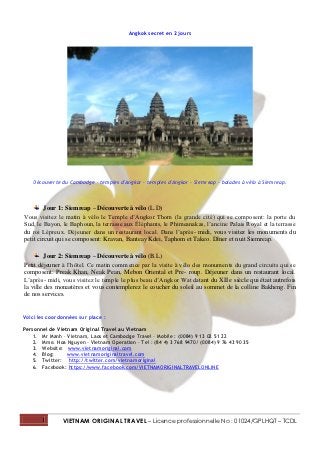 Angkok secret en 2 jours




    Découverte du Cambodge - temples d'Angkor - temples d'Angkor - Siemreap - balades à vélo à Siemreap.



         Jour 1: Siemreap – Découverte à vélo (L.D)
Vous visitez le matin à vélo le Temple d’Angkor Thom (la grande cité) qui se composent: la porte du
Sud, le Bayon, le Baphoun, la terrasse aux Éléphants, le Phimeanakas, l’ancine Palais Royal et la terrasse
du roi Lépreux. Déjeuner dans un restaurant local. Dans l’après- midi, vous visitez les monuments du
petit circuit qui se composent: Kravan, Banteay Kdei, Taphom et Takeo. Dîner et nuit Siemreap.

         Jour 2: Siemreap – Découverte à vélo (B.L)
Petit déjeuner à l’hôtel. Ce matin commence par la visite à vélo des monuments du grand circuits qui se
composent: Preak Khan, Neak Pean, Mebon Oriental et Pre- roup. Déjeuner dans un restaurant local.
L’après- midi, vous visitez le temple le plus beau d’Angkor Wat datant du XII e siècle qui était autrefois
la ville des monastères et vous contemplerez le coucher du soleil au sommet de la colline Bakheng. Fin
de nos services.


Voici les coordonnées sur place :

Personnel de Vietnam Original Travel au Vietnam
    1. Mr Manh – Vietnam, Laos et Cambodge Travel – Mobile : (0084) 9 13 02 51 22
    2. Mme. Hoa Nguyen – Vietnam Operation – Tel : (84 4) 3 768 9470/ (0084) 9 76 43 90 35
    3. Website: www.vietnamoriginal.com
    4. Blog:     www.vietnamoriginaltravel.com
    5. Twitter: http://twitter.com/vietnamoriginal
    6. Facebook: https://www.facebook.com/VIETNAMORIGINALTRAVELONLINE




       1       VIETNAM ORIGINAL TRAVEL – Licence professionnelle No : 01024/GPLHQT – TCDL
 