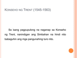 KONSEHO NG TRENT (1545-1563)
Sa isang pagpupulong na naganap sa Konseho
ng Trent, nanindigan ang Simbahan na hindi nito
babaguhin ang mga pangunahing turo nito.
 