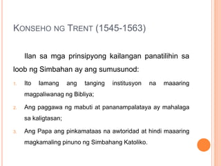 KONSEHO NG TRENT (1545-1563)
Ilan sa mga prinsipyong kailangan panatilihin sa
loob ng Simbahan ay ang sumusunod:
1. Ito lamang ang tanging institusyon na maaaring
magpaliwanag ng Bibliya;
2. Ang paggawa ng mabuti at pananampalataya ay mahalaga
sa kaligtasan;
3. Ang Papa ang pinkamataas na awtoridad at hindi maaaring
magkamaling pinuno ng Simbahang Katoliko.
 