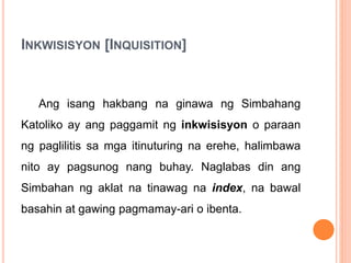 INKWISISYON [INQUISITION]
Ang isang hakbang na ginawa ng Simbahang
Katoliko ay ang paggamit ng inkwisisyon o paraan
ng paglilitis sa mga itinuturing na erehe, halimbawa
nito ay pagsunog nang buhay. Naglabas din ang
Simbahan ng aklat na tinawag na index, na bawal
basahin at gawing pagmamay-ari o ibenta.
 
