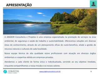APRESENTAÇÃO
4
A ANGKOR Consultoria e Projetos é uma empresa especializada na prestação de serviços na área
ambiental, de segurança e saúde do trabalho e sustentabilidade. Oferecemos soluções em diversas
áreas do conhecimento, através de um planejamento eficaz de custo-benefício, aliado a gestão de
recursos naturais e culturais de cada localidade.
Nossa equipe técnica de alta qualidade reúne profissionais com atuação em diversos órgãos
ambientais e a expertise obtida em empresas privadas.
Atendemos a cada cliente de forma única e individualizada, servindo ao seu objetivo imediato,
enquanto compartilhamos a nossa missão e os nossos valores.
www.angkorconsultoria.com.br
 