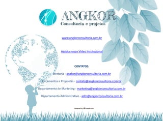 www.angkorconsultoria.com.br
Assista nosso Vídeo Institucional
CONTATOS:
Diretoria - angkor@angkorconsultoria.com.br
Orçamentos e Propostas - contato@angkorconsultoria.com.br
Departamento de Marketing - marketing@angkorconsultoria.com.br
Departamento Administrativo - adm@angkorconsultoria.com.br
 