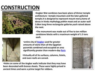 CONSTRUCTION
•The monument was made out of five to ten million
sandstone blocks with a maximum weight of 1.5 tons
each.
•entire city of Angkor used far greater
amounts of stone than all the Egyptian
pyramids combined and occupied an area
significantly greater than modern-day Paris
•Virtually all of its surfaces, columns, lintels,
and even roofs are carved.
•Holes on some of the Angkor walls indicate that they may have
been decorated with bronze sheets. These were highly prized in
ancient times and were a prime target for robbers.
•Angkor Wat combines two basic plans of khmer temple
architecture –temple mountain and the later galleried
temple.it is designed to represent mount meru,home of
devas in hindu mythology,within moat and an outer wall
3.6km long three rectangular galleries,each raised above
the next.
 