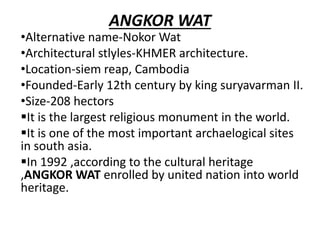 ANGKOR WAT
•Alternative name-Nokor Wat
•Architectural stlyles-KHMER architecture.
•Location-siem reap, Cambodia
•Founded-Early 12th century by king suryavarman II.
•Size-208 hectors
It is the largest religious monument in the world.
It is one of the most important archaelogical sites
in south asia.
In 1992 ,according to the cultural heritage
,ANGKOR WAT enrolled by united nation into world
heritage.
 