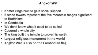 Angkor Wat
• Khmer kings built to gain social support
• 5 stone towers represent the five mountain ranges significant
to Buddhism
• In Cambodia
• We don’t know what it used to be called
• Covered a whole city
• The king built the temple to prove his worth
• Largest religious monument in the world
• Angkor Wat is also on the Cambodian flag
 