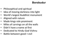 Borobudur
• Philosophical and spiritual
• Idea of moving darkness into light
• World's largest Buddhist monument
• Aligned with nature
• Made kings role prominent
• Miles of carvings on all the walls
• Didn't have a name at first
• Dedicated to Hindu God Vishnu
• Battle between good + evil
 