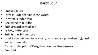 Borobudur
• Built in 800 CE
• Largest Buddhist site in the world
• Located in Indonesia
• Dedicated to Buddha
• Built around central axis
• In Java, Indonesia
• Built in the 8th century
• Used to be referred to as chaitya (shrine), stupa (reliquary), and
sacred mountain
• Focus on the path of Enlightenment and impermanence
• Buddhist
 