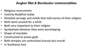 Angkor Wat & Borobudur commonalities
• Religious monuments
• Used by Buddhist today
• Detailed carvings and reliefs that told stories of their religion
• Both went unused for a while
• Both very important to their religion
• Symbolized whoever they were worshipping
• Shape of mandala
• Constructed to praise gods
• Both temples are centralized around axis mundi
• In Southeast Asia
 
